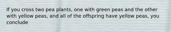 If you cross two pea plants, one with green peas and the other with yellow peas, and all of the offspring have yellow peas, you conclude