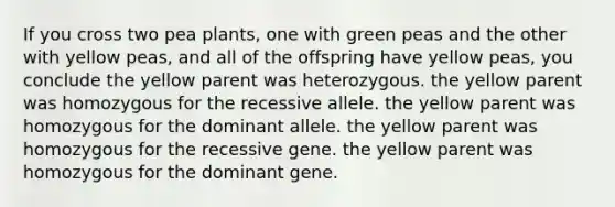 If you cross two pea plants, one with green peas and the other with yellow peas, and all of the offspring have yellow peas, you conclude the yellow parent was heterozygous. the yellow parent was homozygous for the recessive allele. the yellow parent was homozygous for the dominant allele. the yellow parent was homozygous for the recessive gene. the yellow parent was homozygous for the dominant gene.