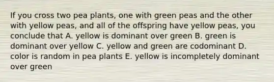 If you cross two pea plants, one with green peas and the other with yellow peas, and all of the offspring have yellow peas, you conclude that A. yellow is dominant over green B. green is dominant over yellow C. yellow and green are codominant D. color is random in pea plants E. yellow is incompletely dominant over green