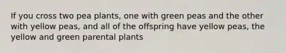 If you cross two pea plants, one with green peas and the other with yellow peas, and all of the offspring have yellow peas, the yellow and green parental plants