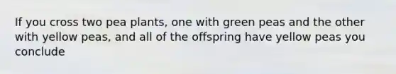 If you cross two pea plants, one with green peas and the other with yellow peas, and all of the offspring have yellow peas you conclude
