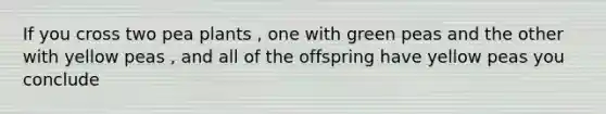 If you cross two pea plants , one with green peas and the other with yellow peas , and all of the offspring have yellow peas you conclude
