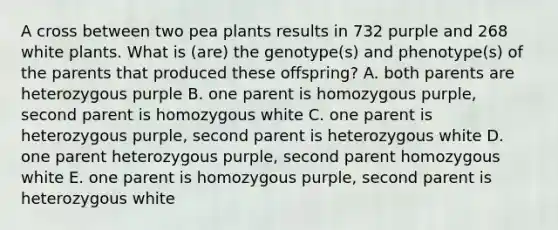 A cross between two pea plants results in 732 purple and 268 white plants. What is (are) the genotype(s) and phenotype(s) of the parents that produced these offspring? A. both parents are heterozygous purple B. one parent is homozygous purple, second parent is homozygous white C. one parent is heterozygous purple, second parent is heterozygous white D. one parent heterozygous purple, second parent homozygous white E. one parent is homozygous purple, second parent is heterozygous white