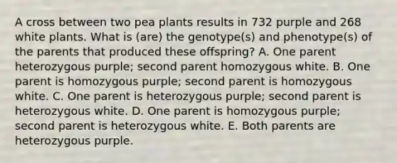 A cross between two pea plants results in 732 purple and 268 white plants. What is (are) the genotype(s) and phenotype(s) of the parents that produced these offspring? A. One parent heterozygous purple; second parent homozygous white. B. One parent is homozygous purple; second parent is homozygous white. C. One parent is heterozygous purple; second parent is heterozygous white. D. One parent is homozygous purple; second parent is heterozygous white. E. Both parents are heterozygous purple.