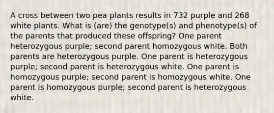 A cross between two pea plants results in 732 purple and 268 white plants. What is (are) the genotype(s) and phenotype(s) of the parents that produced these offspring? One parent heterozygous purple; second parent homozygous white. Both parents are heterozygous purple. One parent is heterozygous purple; second parent is heterozygous white. One parent is homozygous purple; second parent is homozygous white. One parent is homozygous purple; second parent is heterozygous white.