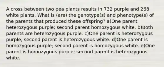 A cross between two pea plants results in 732 purple and 268 white plants. What is (are) the genotype(s) and phenotype(s) of the parents that produced these offspring? a)One parent heterozygous purple; second parent homozygous white. b)Both parents are heterozygous purple. c)One parent is heterozygous purple; second parent is heterozygous white. d)One parent is homozygous purple; second parent is homozygous white. e)One parent is homozygous purple; second parent is heterozygous white.