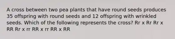 A cross between two pea plants that have round seeds produces 35 offspring with round seeds and 12 offspring with wrinkled seeds. Which of the following represents the cross? Rr x Rr Rr x RR Rr x rr RR x rr RR x RR