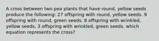 A cross between two pea plants that have round, yellow seeds produce the following: 27 offspring with round, yellow seeds. 9 offspring with round, green seeds, 8 offspring with wrinkled, yellow seeds, 3 offspring with wrinkled, green seeds. which equation represents the cross?