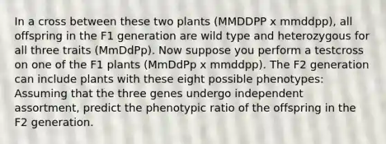 In a cross between these two plants (MMDDPP x mmddpp), all offspring in the F1 generation are wild type and heterozygous for all three traits (MmDdPp). Now suppose you perform a testcross on one of the F1 plants (MmDdPp x mmddpp). The F2 generation can include plants with these eight possible phenotypes: Assuming that the three genes undergo independent assortment, predict the phenotypic ratio of the offspring in the F2 generation.