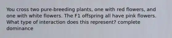 You cross two pure-breeding plants, one with red flowers, and one with white flowers. The F1 offspring all have pink flowers. What type of interaction does this represent? complete dominance