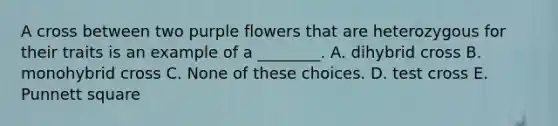 A cross between two purple flowers that are heterozygous for their traits is an example of a ________. A. dihybrid cross B. monohybrid cross C. None of these choices. D. test cross E. Punnett square