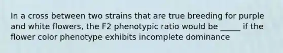 In a cross between two strains that are true breeding for purple and white flowers, the F2 phenotypic ratio would be _____ if the flower color phenotype exhibits incomplete dominance