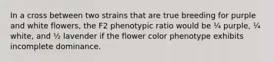 In a cross between two strains that are true breeding for purple and white flowers, the F2 phenotypic ratio would be ¼ purple, ¼ white, and ½ lavender if the flower color phenotype exhibits incomplete dominance.