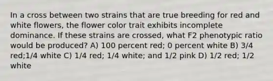 In a cross between two strains that are true breeding for red and white flowers, the flower color trait exhibits incomplete dominance. If these strains are crossed, what F2 phenotypic ratio would be produced? A) 100 percent red; 0 percent white B) 3/4 red;1/4 white C) 1/4 red; 1/4 white; and 1/2 pink D) 1/2 red; 1/2 white