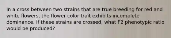 In a cross between two strains that are true breeding for red and white flowers, the flower color trait exhibits incomplete dominance. If these strains are crossed, what F2 phenotypic ratio would be produced?