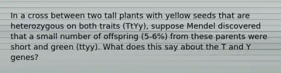 In a cross between two tall plants with yellow seeds that are heterozygous on both traits (TtYy), suppose Mendel discovered that a small number of offspring (5-6%) from these parents were short and green (ttyy). What does this say about the T and Y genes?