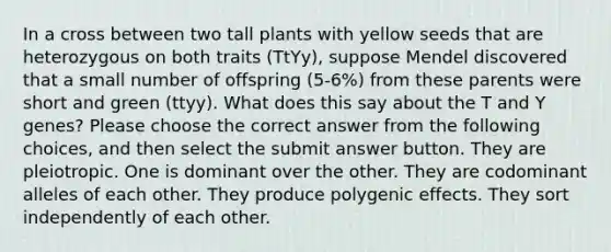 In a cross between two tall plants with yellow seeds that are heterozygous on both traits (TtYy), suppose Mendel discovered that a small number of offspring (5-6%) from these parents were short and green (ttyy). What does this say about the T and Y genes? Please choose the correct answer from the following choices, and then select the submit answer button. They are pleiotropic. One is dominant over the other. They are codominant alleles of each other. They produce polygenic effects. They sort independently of each other.