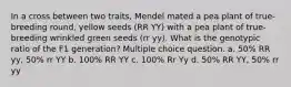 In a cross between two traits, Mendel mated a pea plant of true-breeding round, yellow seeds (RR YY) with a pea plant of true-breeding wrinkled green seeds (rr yy). What is the genotypic ratio of the F1 generation? Multiple choice question. a. 50% RR yy, 50% rr YY b. 100% RR YY c. 100% Rr Yy d. 50% RR YY, 50% rr yy