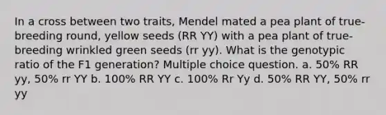 In a cross between two traits, Mendel mated a pea plant of true-breeding round, yellow seeds (RR YY) with a pea plant of true-breeding wrinkled green seeds (rr yy). What is the genotypic ratio of the F1 generation? Multiple choice question. a. 50% RR yy, 50% rr YY b. 100% RR YY c. 100% Rr Yy d. 50% RR YY, 50% rr yy