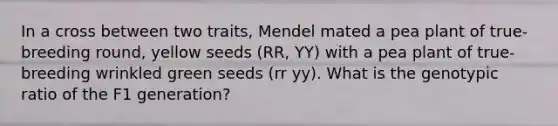 In a cross between two traits, Mendel mated a pea plant of true-breeding round, yellow seeds (RR, YY) with a pea plant of true-breeding wrinkled green seeds (rr yy). What is the genotypic ratio of the F1 generation?