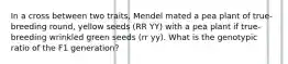 In a cross between two traits, Mendel mated a pea plant of true-breeding round, yellow seeds (RR YY) with a pea plant if true-breeding wrinkled green seeds (rr yy). What is the genotypic ratio of the F1 generation?