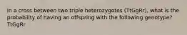 In a cross between two triple heterozygotes (TtGgRr), what is the probability of having an offspring with the following genotype? TtGgRr