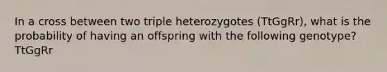 In a cross between two triple heterozygotes (TtGgRr), what is the probability of having an offspring with the following genotype? TtGgRr