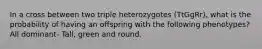 In a cross between two triple heterozygotes (TtGgRr), what is the probability of having an offspring with the following phenotypes? All dominant- Tall, green and round.