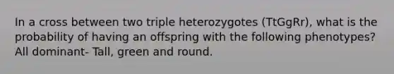 In a cross between two triple heterozygotes (TtGgRr), what is the probability of having an offspring with the following phenotypes? All dominant- Tall, green and round.