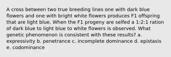 A cross between two true breeding lines one with dark blue flowers and one with bright white flowers produces F1 offspring that are light blue. When the F1 progeny are selfed a 1:2:1 ration of dark blue to light blue to white flowers is observed. What genetic phenomenon is consistent with these results? a. expressivity b. penetrance c. incomplete dominance d. epistasis e. codominance