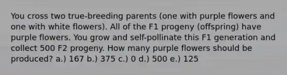 You cross two true-breeding parents (one with purple flowers and one with white flowers). All of the F1 progeny (offspring) have purple flowers. You grow and self-pollinate this F1 generation and collect 500 F2 progeny. How many purple flowers should be produced? a.) 167 b.) 375 c.) 0 d.) 500 e.) 125