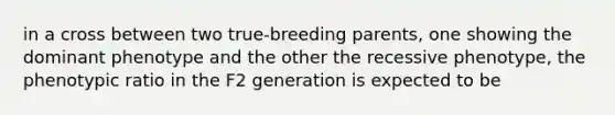 in a cross between two true-breeding parents, one showing the dominant phenotype and the other the recessive phenotype, the phenotypic ratio in the F2 generation is expected to be