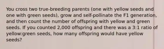 You cross two true-breeding parents (one with yellow seeds and one with green seeds), grow and self-pollinate the F1 generation, and then count the number of offspring with yellow and green seeds. If you counted 2,000 offspring and there was a 3:1 ratio of yellow:green seeds, how many offspring would have yellow seeds?