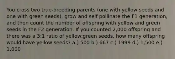 You cross two true-breeding parents (one with yellow seeds and one with green seeds), grow and self-pollinate the F1 generation, and then count the number of offspring with yellow and green seeds in the F2 generation. If you counted 2,000 offspring and there was a 3:1 ratio of yellow:green seeds, how many offspring would have yellow seeds? a.) 500 b.) 667 c.) 1999 d.) 1,500 e.) 1,000