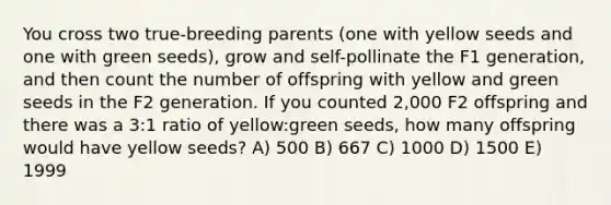 You cross two true-breeding parents (one with yellow seeds and one with green seeds), grow and self-pollinate the F1 generation, and then count the number of offspring with yellow and green seeds in the F2 generation. If you counted 2,000 F2 offspring and there was a 3:1 ratio of yellow:green seeds, how many offspring would have yellow seeds? A) 500 B) 667 C) 1000 D) 1500 E) 1999