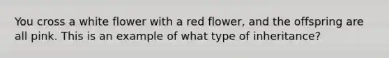 You cross a white flower with a red flower, and the offspring are all pink. This is an example of what type of inheritance?