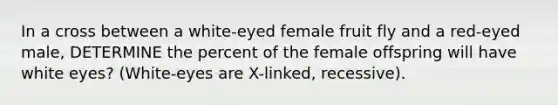 In a cross between a white-eyed female fruit fly and a red-eyed male, DETERMINE the percent of the female offspring will have white eyes? (White-eyes are X-linked, recessive).