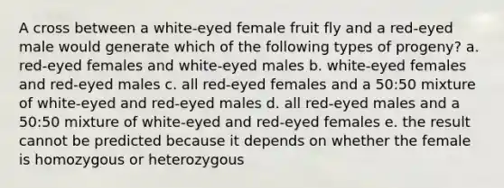 A cross between a white-eyed female fruit fly and a red-eyed male would generate which of the following types of progeny? a. red-eyed females and white-eyed males b. white-eyed females and red-eyed males c. all red-eyed females and a 50:50 mixture of white-eyed and red-eyed males d. all red-eyed males and a 50:50 mixture of white-eyed and red-eyed females e. the result cannot be predicted because it depends on whether the female is homozygous or heterozygous