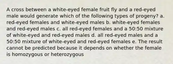 A cross between a white-eyed female fruit fly and a red-eyed male would generate which of the following types of progeny? a. red-eyed females and white-eyed males b. white-eyed females and red-eyed males c. all red-eyed females and a 50:50 mixture of white-eyed and red-eyed males d. all red-eyed males and a 50:50 mixture of white-eyed and red-eyed females e. The result cannot be predicted because it depends on whether the female is homozygous or heterozygous