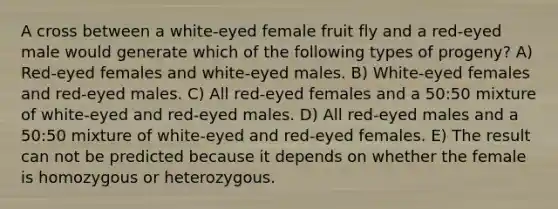 A cross between a white-eyed female fruit fly and a red-eyed male would generate which of the following types of progeny? A) Red-eyed females and white-eyed males. B) White-eyed females and red-eyed males. C) All red-eyed females and a 50:50 mixture of white-eyed and red-eyed males. D) All red-eyed males and a 50:50 mixture of white-eyed and red-eyed females. E) The result can not be predicted because it depends on whether the female is homozygous or heterozygous.