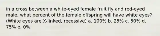 in a cross between a white-eyed female fruit fly and red-eyed male, what percent of the female offspring will have white eyes? (White eyes are X-linked, recessive) a. 100% b. 25% c. 50% d. 75% e. 0%