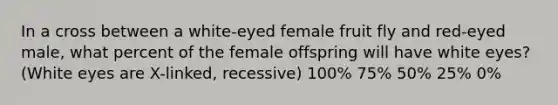 In a cross between a white-eyed female fruit fly and red-eyed male, what percent of the female offspring will have white eyes? (White eyes are X-linked, recessive) 100% 75% 50% 25% 0%