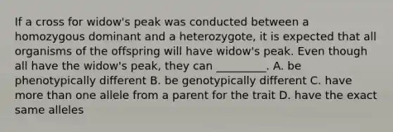 If a cross for widow's peak was conducted between a homozygous dominant and a heterozygote, it is expected that all organisms of the offspring will have widow's peak. Even though all have the widow's peak, they can _________. A. be phenotypically different B. be genotypically different C. have more than one allele from a parent for the trait D. have the exact same alleles