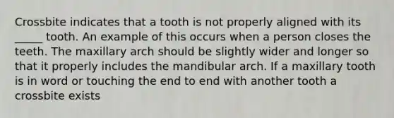 Crossbite indicates that a tooth is not properly aligned with its _____ tooth. An example of this occurs when a person closes the teeth. The maxillary arch should be slightly wider and longer so that it properly includes the mandibular arch. If a maxillary tooth is in word or touching the end to end with another tooth a crossbite exists