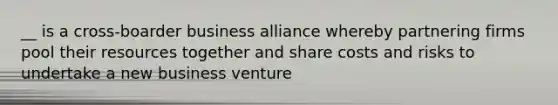 __ is a cross-boarder business alliance whereby partnering firms pool their resources together and share costs and risks to undertake a new business venture