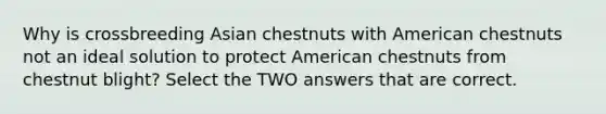 Why is crossbreeding Asian chestnuts with American chestnuts not an ideal solution to protect American chestnuts from chestnut blight? Select the TWO answers that are correct.