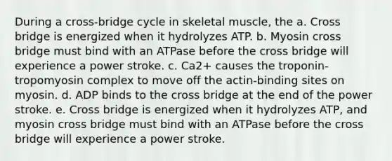 During a cross-bridge cycle in skeletal muscle, the a. Cross bridge is energized when it hydrolyzes ATP. b. Myosin cross bridge must bind with an ATPase before the cross bridge will experience a power stroke. c. Ca2+ causes the troponin-tropomyosin complex to move off the actin-binding sites on myosin. d. ADP binds to the cross bridge at the end of the power stroke. e. Cross bridge is energized when it hydrolyzes ATP, and myosin cross bridge must bind with an ATPase before the cross bridge will experience a power stroke.