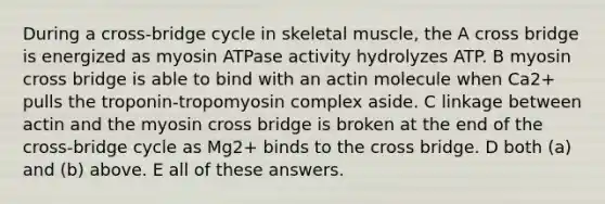 During a cross-bridge cycle in skeletal muscle, the A cross bridge is energized as myosin ATPase activity hydrolyzes ATP. B myosin cross bridge is able to bind with an actin molecule when Ca2+ pulls the troponin-tropomyosin complex aside. C linkage between actin and the myosin cross bridge is broken at the end of the cross-bridge cycle as Mg2+ binds to the cross bridge. D both (a) and (b) above. E all of these answers.