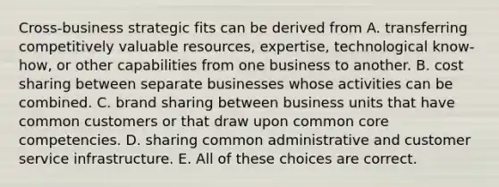 Cross-business strategic fits can be derived from A. transferring competitively valuable resources, expertise, technological know-how, or other capabilities from one business to another. B. cost sharing between separate businesses whose activities can be combined. C. brand sharing between business units that have common customers or that draw upon common core competencies. D. sharing common administrative and customer service infrastructure. E. All of these choices are correct.