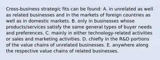 Cross-business strategic fits can be found: A. in unrelated as well as related businesses and in the markets of foreign countries as well as in domestic markets. B. only in businesses whose products/services satisfy the same general types of buyer needs and preferences. C. mainly in either technology-related activities or sales and marketing activities. D. chiefly in the R&D portions of the value chains of unrelated businesses. E. anywhere along the respective value chains of related businesses.